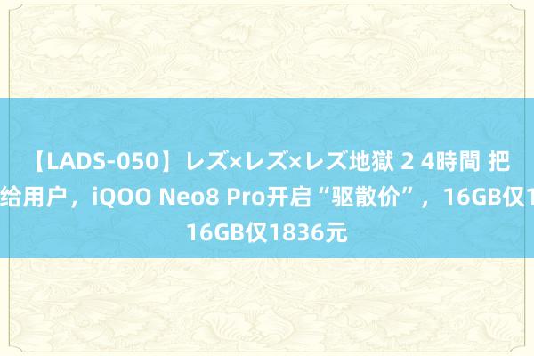 【LADS-050】レズ×レズ×レズ地獄 2 4時間 把利润让给用户，iQOO Neo8 Pro开启“驱散价”，16GB仅1836元