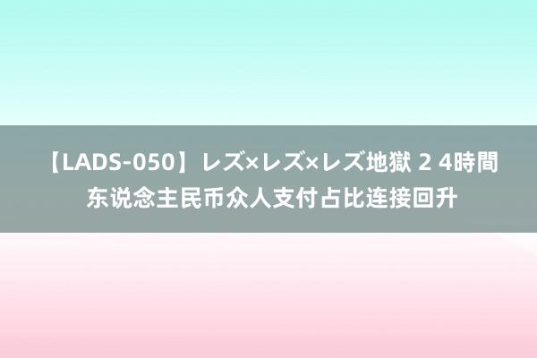 【LADS-050】レズ×レズ×レズ地獄 2 4時間 东说念主民币众人支付占比连接回升