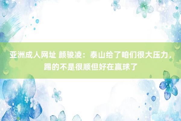 亚洲成人网址 颜骏凌：泰山给了咱们很大压力，踢的不是很顺但好在赢球了