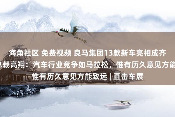 海角社区 免费视频 良马集团13款新车亮相成齐车展 大中华区总裁高翔：汽车行业竞争如马拉松，惟有历久意见方能致远 | 直击车展