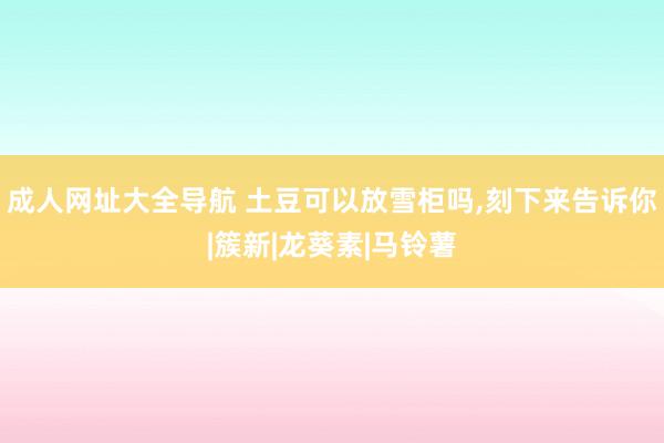 成人网址大全导航 土豆可以放雪柜吗，刻下来告诉你|簇新|龙葵素|马铃薯