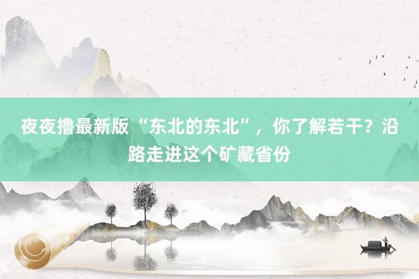 夜夜撸最新版 “东北的东北”，你了解若干？沿路走进这个矿藏省份