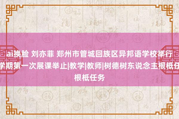 ai换脸 刘亦菲 郑州市管城回族区异邦语学校举行新学期第一次展课举止|教学|教师|树德树东说念主根柢任务