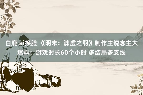 白鹿 ai换脸 《明末：渊虚之羽》制作主说念主大爆料：游戏时长60个小时 多结局多支线
