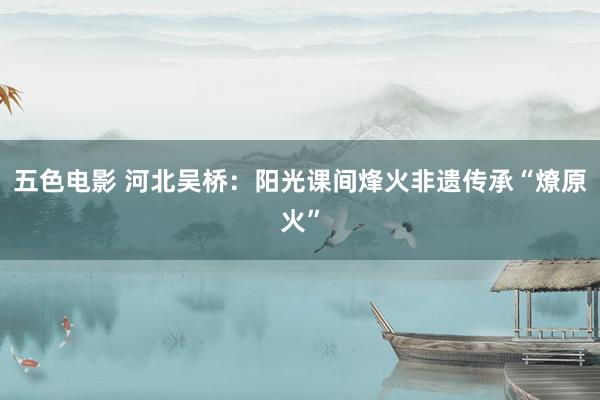 五色电影 河北吴桥：阳光课间烽火非遗传承“燎原火”