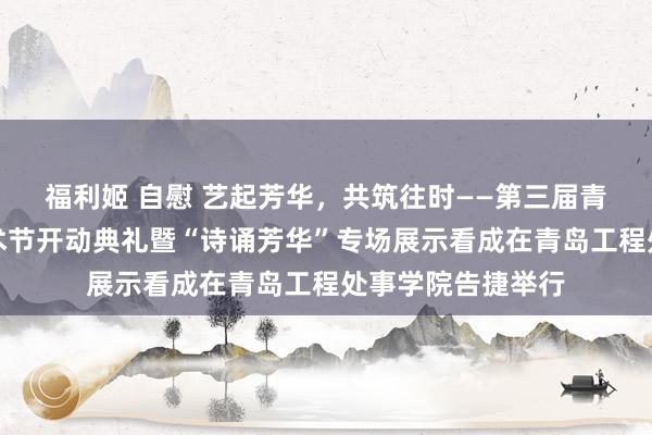 福利姬 自慰 艺起芳华，共筑往时——第三届青岛高校大学生艺术节开动典礼暨“诗诵芳华”专场展示看成在青岛工程处事学院告捷举行