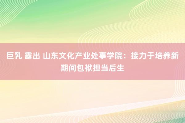 巨乳 露出 山东文化产业处事学院：接力于培养新期间包袱担当后生