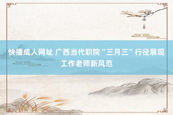 快播成人网址 广西当代职院“三月三”行径展现工作老师新风范