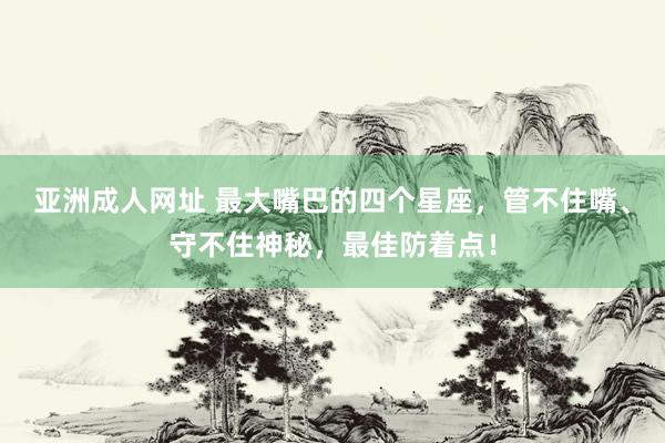 亚洲成人网址 最大嘴巴的四个星座，管不住嘴、守不住神秘，最佳防着点！