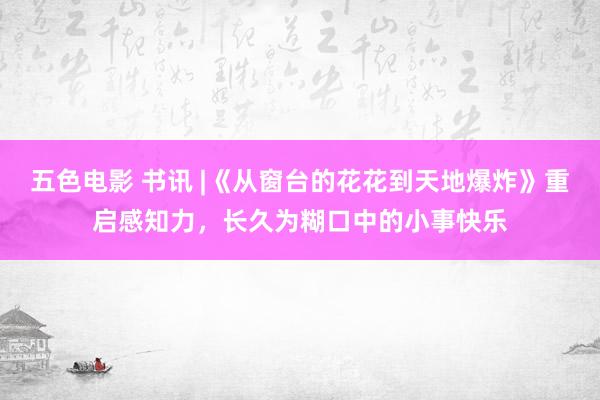 五色电影 书讯 |《从窗台的花花到天地爆炸》重启感知力，长久为糊口中的小事快乐