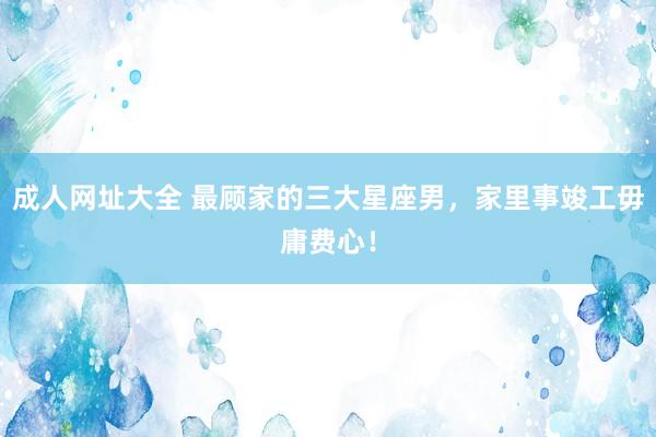 成人网址大全 最顾家的三大星座男，家里事竣工毋庸费心！