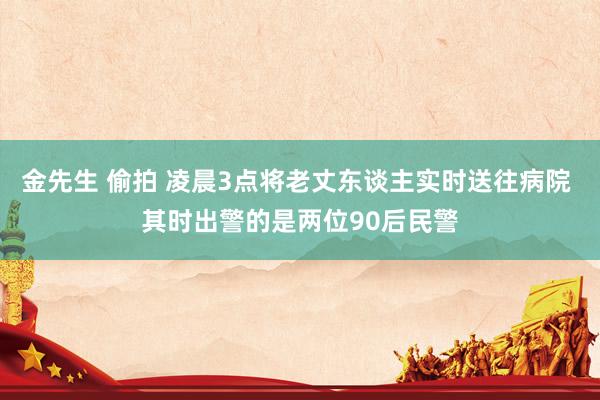 金先生 偷拍 凌晨3点将老丈东谈主实时送往病院 其时出警的是两位90后民警