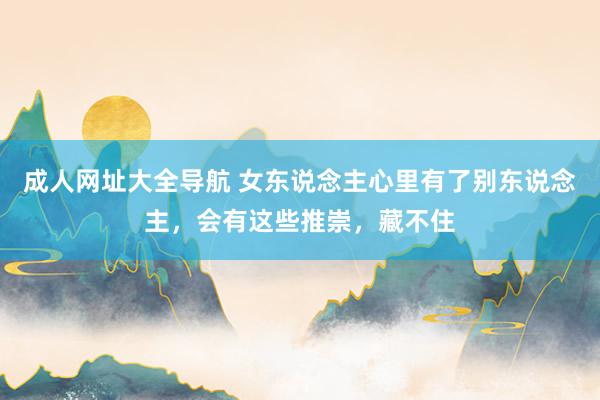 成人网址大全导航 女东说念主心里有了别东说念主，会有这些推崇，藏不住
