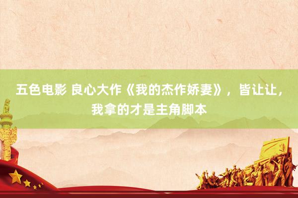 五色电影 良心大作《我的杰作娇妻》，皆让让，我拿的才是主角脚本