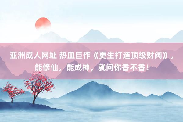 亚洲成人网址 热血巨作《更生打造顶级财阀》，能修仙，能成神，就问你香不香！
