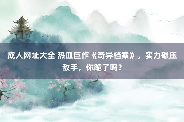 成人网址大全 热血巨作《奇异档案》，实力碾压敌手，你跪了吗？