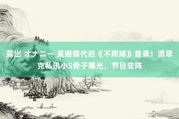 露出 オナニー 吴姗儒代班《不熙娣》首录！派翠克私讯小S骨子曝光，节目变阵