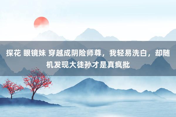 探花 眼镜妹 穿越成阴险师尊，我轻易洗白，却随机发现大徒孙才是真疯批