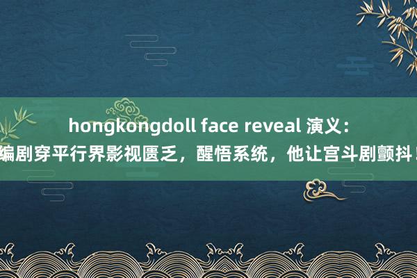 hongkongdoll face reveal 演义：编剧穿平行界影视匮乏，醒悟系统，他让宫斗剧颤抖！