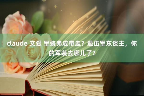 claude 文爱 军装弗成带走？退伍军东谈主，你的军装去哪儿了？
