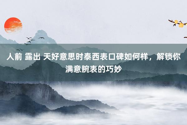 人前 露出 天好意思时泰西表口碑如何样，解锁你满意腕表的巧妙
