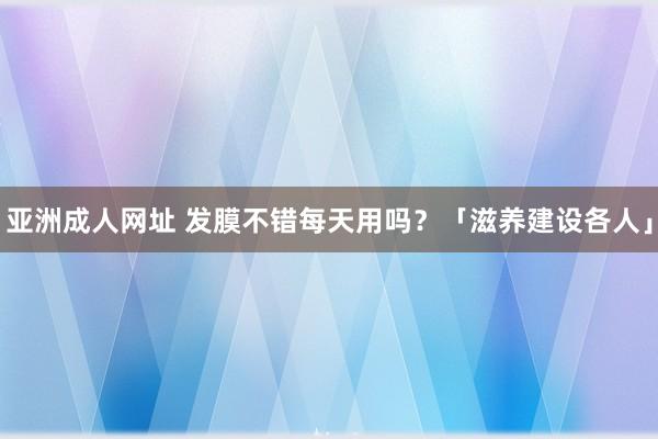 亚洲成人网址 发膜不错每天用吗？「滋养建设各人」