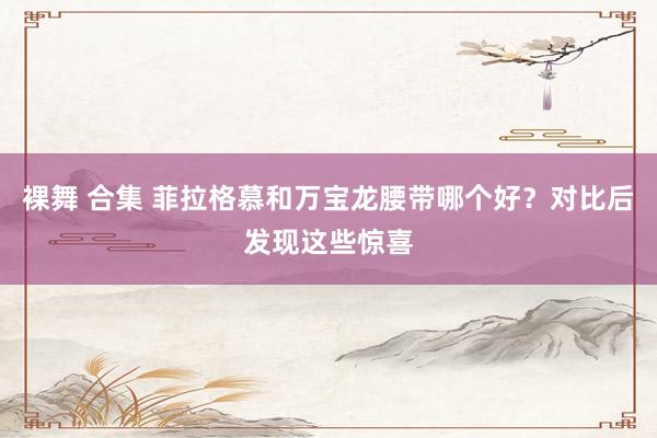 裸舞 合集 菲拉格慕和万宝龙腰带哪个好？对比后发现这些惊喜