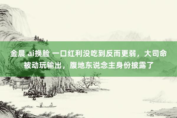 金晨 ai换脸 一口红利没吃到反而更弱，大司命被动玩输出，腹地东说念主身份披露了