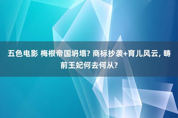 五色电影 梅根帝国坍塌? 商标抄袭+育儿风云， 畴前王妃何去何从?