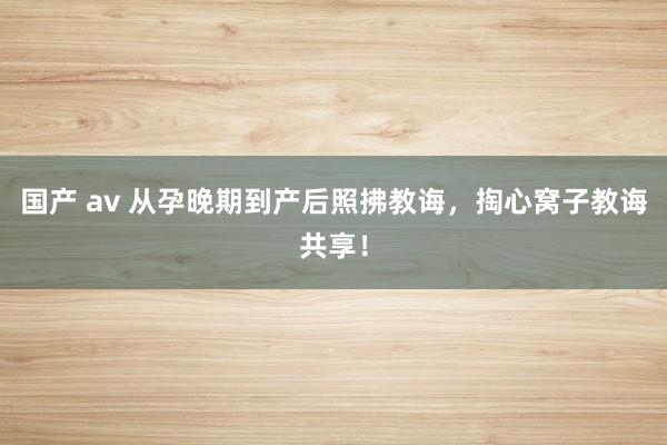 国产 av 从孕晚期到产后照拂教诲，掏心窝子教诲共享！