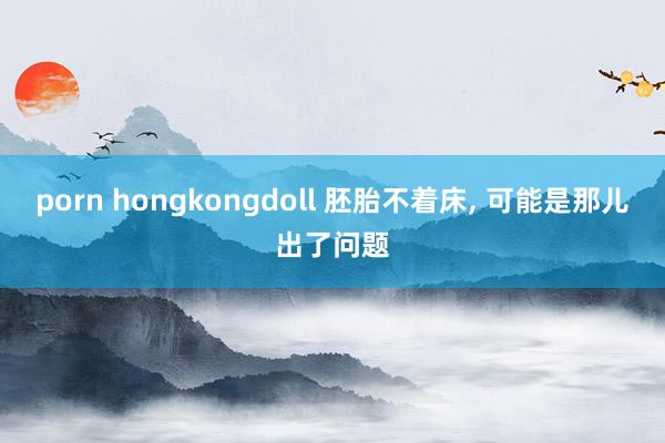 porn hongkongdoll 胚胎不着床， 可能是那儿出了问题