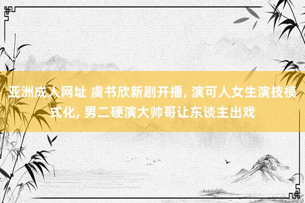 亚洲成人网址 虞书欣新剧开播， 演可人女生演技模式化， 男二硬演大帅哥让东谈主出戏