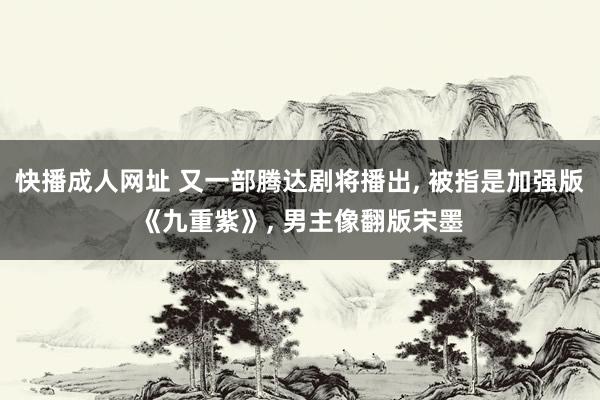 快播成人网址 又一部腾达剧将播出， 被指是加强版《九重紫》， 男主像翻版宋墨