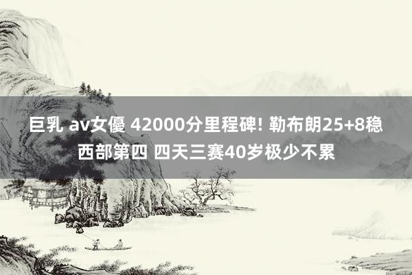 巨乳 av女優 42000分里程碑! 勒布朗25+8稳西部第四 四天三赛40岁极少不累