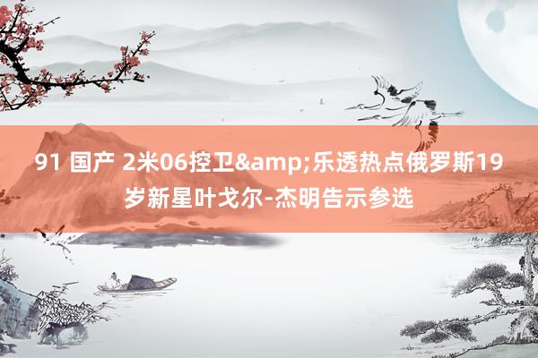 91 国产 2米06控卫&乐透热点俄罗斯19岁新星叶戈尔-杰明告示参选