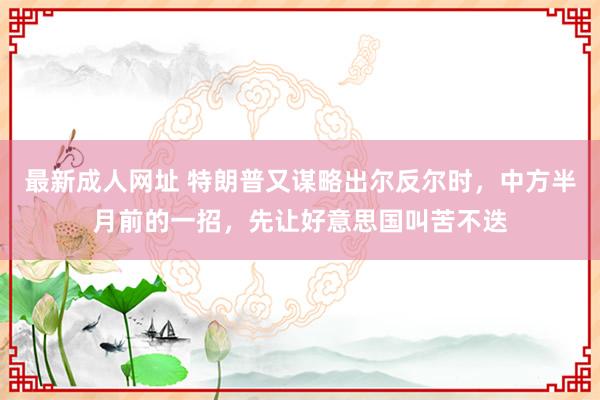 最新成人网址 特朗普又谋略出尔反尔时，中方半月前的一招，先让好意思国叫苦不迭