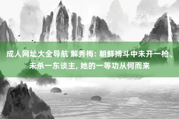 成人网址大全导航 解秀梅: 朝鲜搏斗中未开一枪、未杀一东谈主， 她的一等功从何而来
