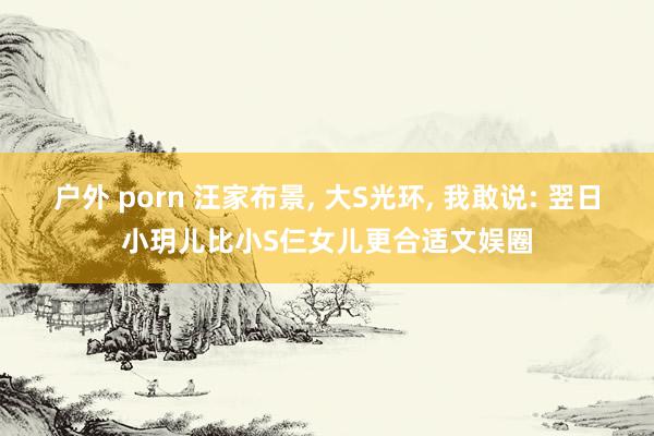 户外 porn 汪家布景， 大S光环， 我敢说: 翌日小玥儿比小S仨女儿更合适文娱圈