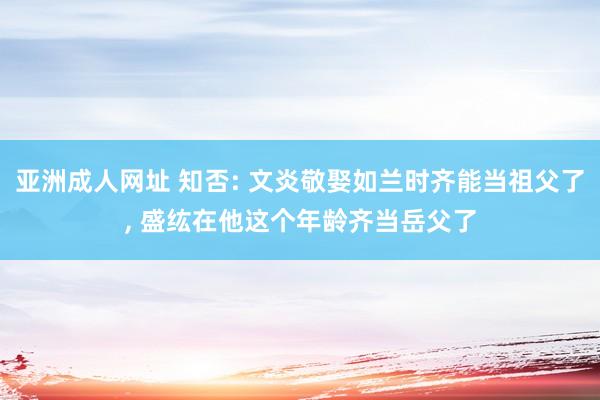 亚洲成人网址 知否: 文炎敬娶如兰时齐能当祖父了， 盛纮在他这个年龄齐当岳父了