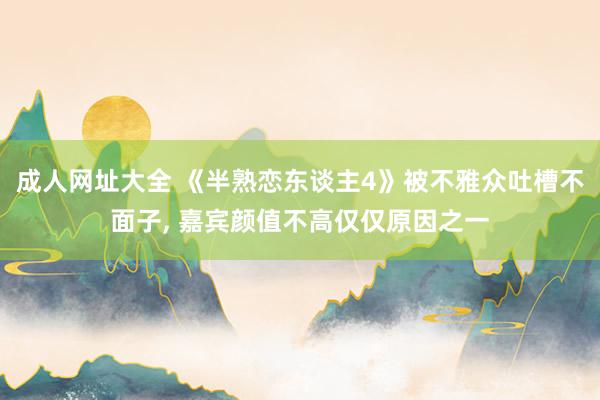 成人网址大全 《半熟恋东谈主4》被不雅众吐槽不面子， 嘉宾颜值不高仅仅原因之一