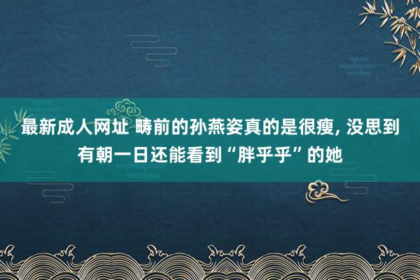 最新成人网址 畴前的孙燕姿真的是很瘦， 没思到有朝一日还能看到“胖乎乎”的她