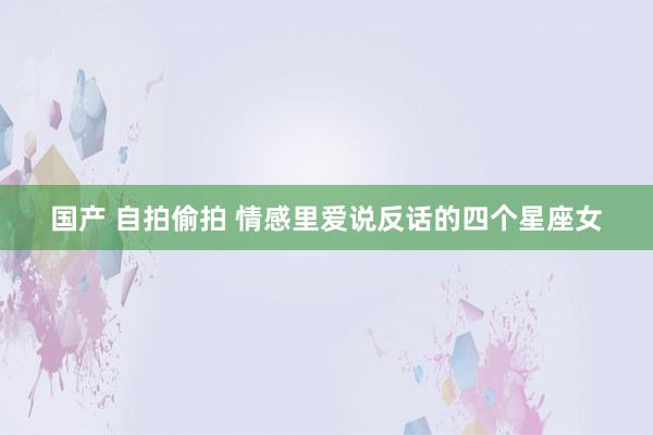 国产 自拍偷拍 情感里爱说反话的四个星座女
