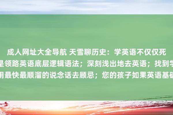 成人网址大全导航 天雪聊历史：学英语不仅仅死记硬背记单词；更多的是领路英语底层逻辑语法；深刻浅出地去英语；找到学英语的共同点，然后用最快最顺溜的说念话去顾忌；您的孩子如果英语基础薄弱，不如用顺溜溜的样貌去加强磨真金不怕火；