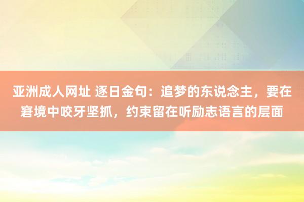 亚洲成人网址 逐日金句:追梦的东说念主,要在窘境中咬牙坚抓,约束留在听励志语言的层面