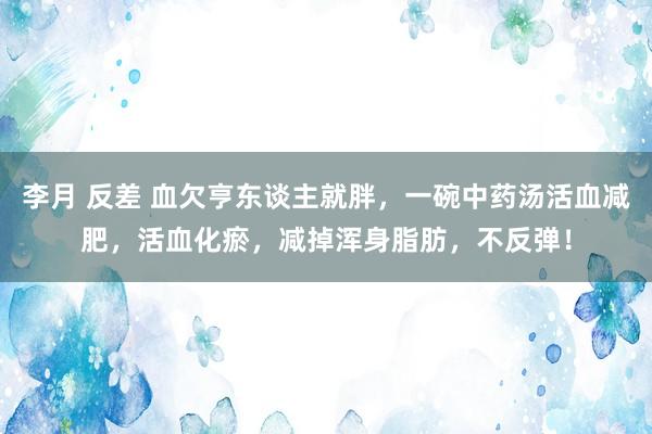李月 反差 血欠亨东谈主就胖，一碗中药汤活血减肥，活血化瘀，减掉浑身脂肪，不反弹！