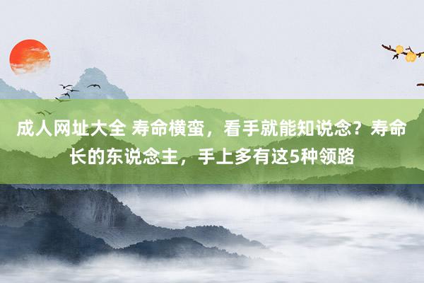 成人网址大全 寿命横蛮，看手就能知说念？寿命长的东说念主，手上多有这5种领路