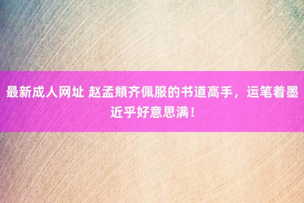 最新成人网址 赵孟頫齐佩服的书道高手，运笔着墨近乎好意思满！