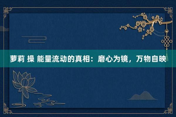 萝莉 操 能量流动的真相：磨心为镜，万物自映