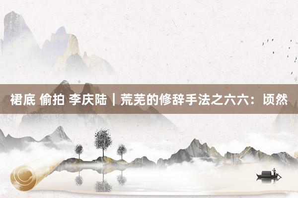 裙底 偷拍 李庆陆|荒芜的修辞手法之六六:顷然