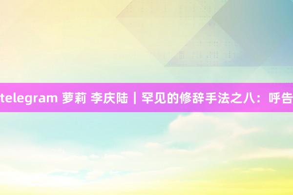 telegram 萝莉 李庆陆｜罕见的修辞手法之八：呼告
